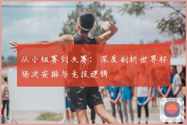 从小组赛到决赛：深度剖析世界杯场次安排与竞技逻辑
