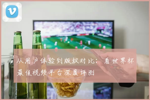 从用户体验到版权对比:看世界杯最佳视频平台深度评测