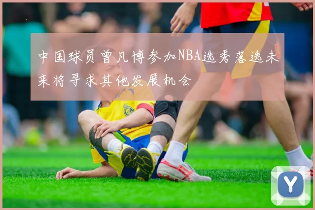 中国球员曾凡博参加NBA选秀落选未来将寻求其他发展机会