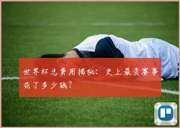 世界杯总费用揭秘:史上最贵赛事花了多少钱?