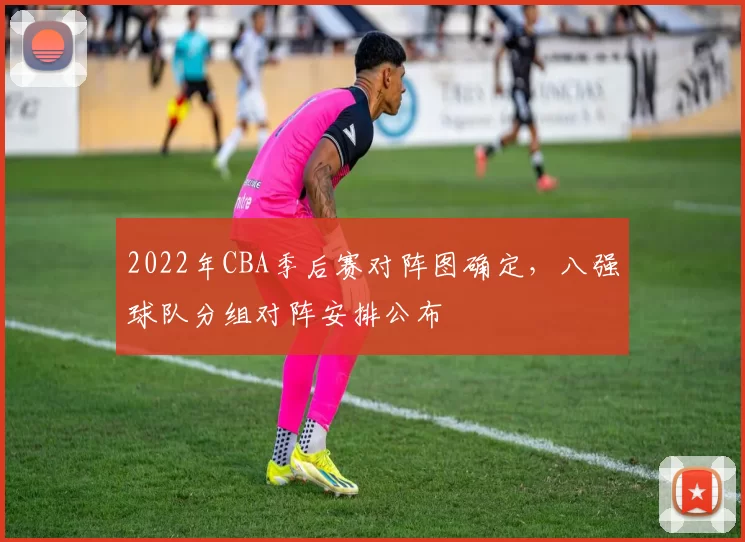 2022年CBA季后赛对阵图确定，八强球队分组对阵安排公布