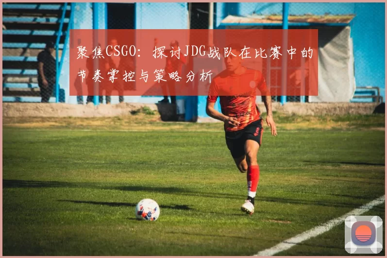 聚焦CSGO：探讨JDG战队在比赛中的节奏掌控与策略分析