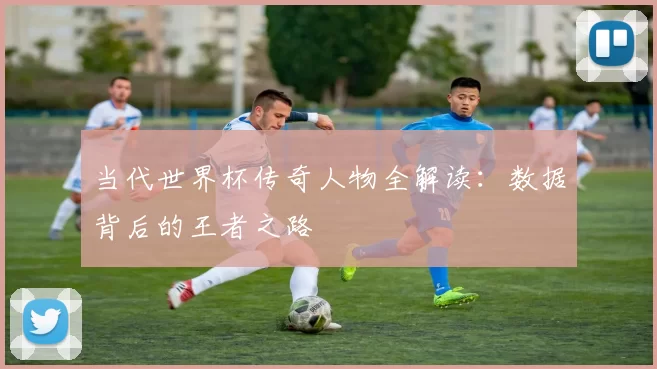 当代世界杯传奇人物全解读：数据背后的王者之路