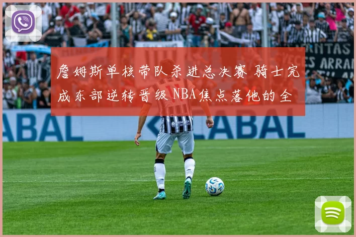 詹姆斯单核带队杀进总决赛 骑士完成东部逆转晋级 NBA焦点落他的全面表现上