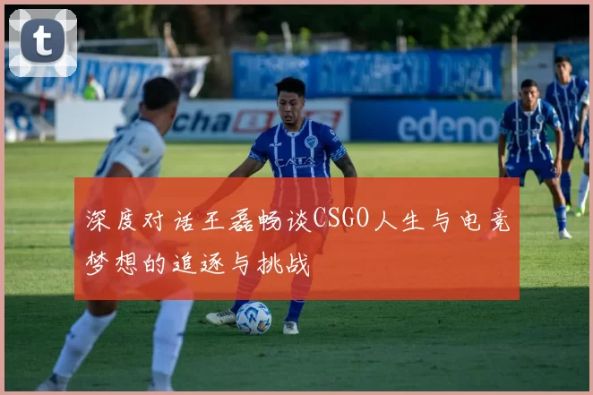 深度对话王磊畅谈CSGO人生与电竞梦想的追逐与挑战