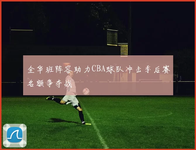 全华班阵容助力CBA球队冲击季后赛名额争夺战