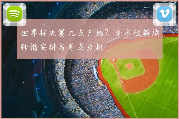 世界杯决赛几点开始？全方位解读转播安排与看点分析