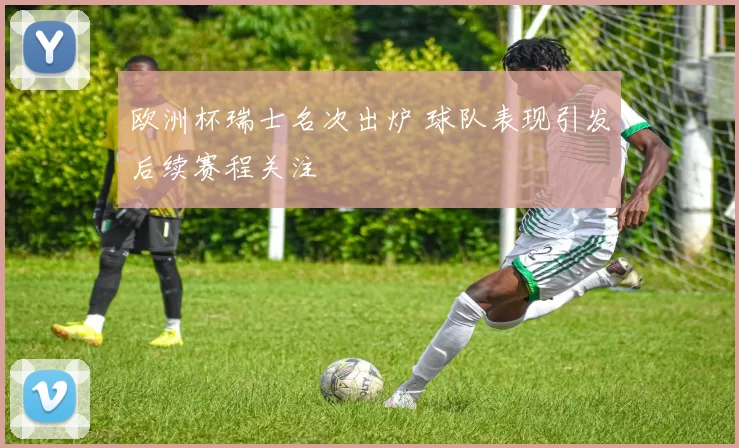 欧洲杯瑞士名次出炉 球队表现引发后续赛程关注