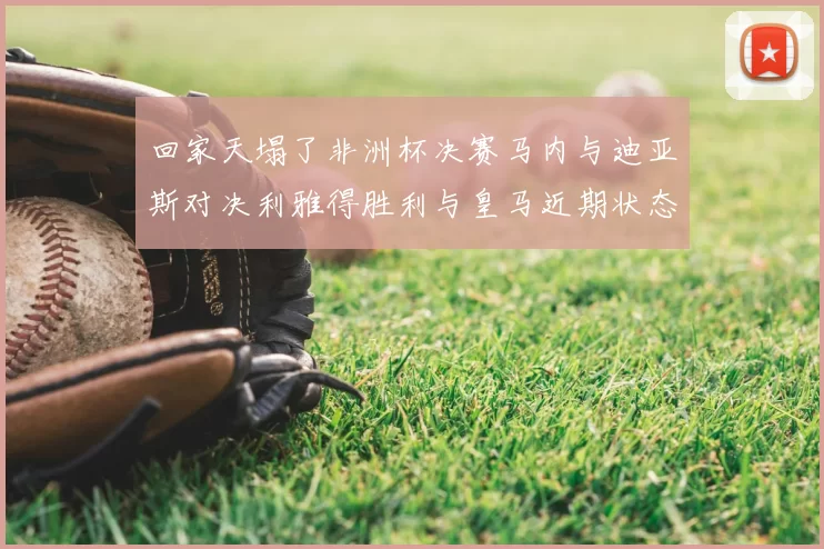 回家天塌了非洲杯决赛马内与迪亚斯对决利雅得胜利与皇马近期状态堪忧