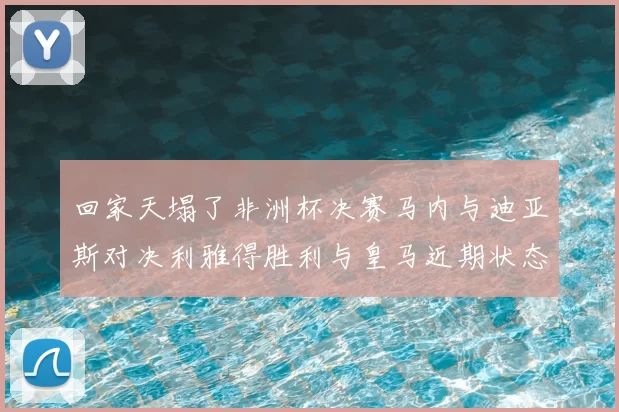 回家天塌了非洲杯决赛马内与迪亚斯对决利雅得胜利与皇马近期状态堪忧