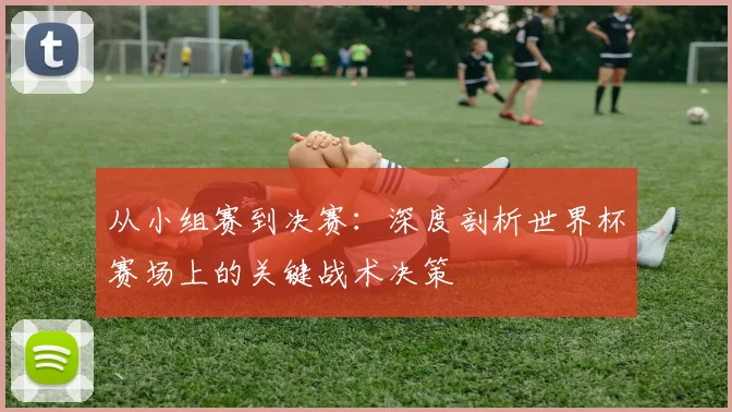 从小组赛到决赛：深度剖析世界杯赛场上的关键战术决策