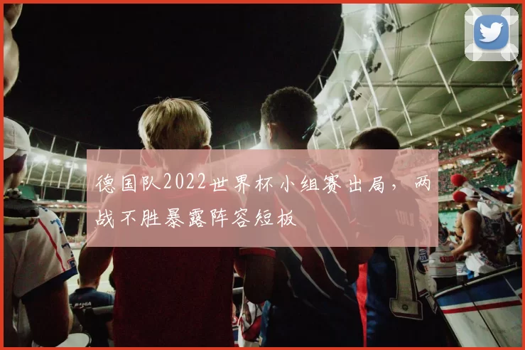 德国队2022世界杯小组赛出局,两战不胜暴露阵容短板