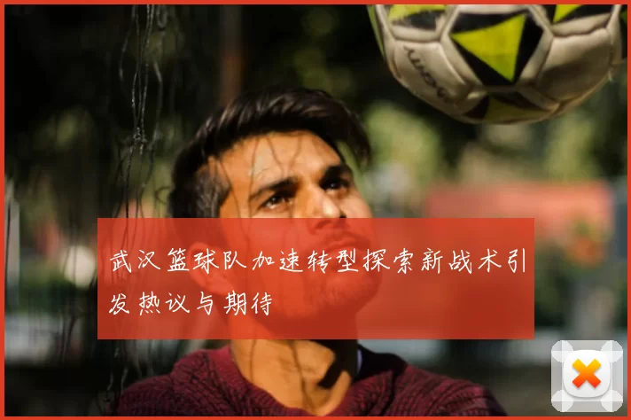 武汉篮球队加速转型探索新战术引发热议与期待