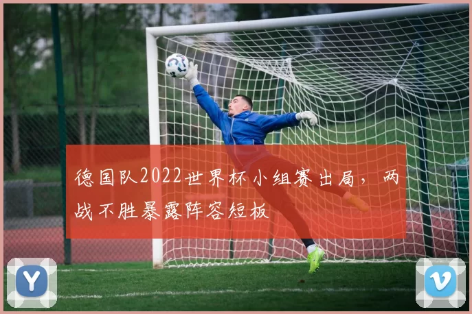 德国队2022世界杯小组赛出局，两战不胜暴露阵容短板