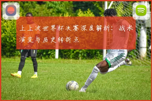 上上次世界杯决赛深度解析：战术演变与历史转折点