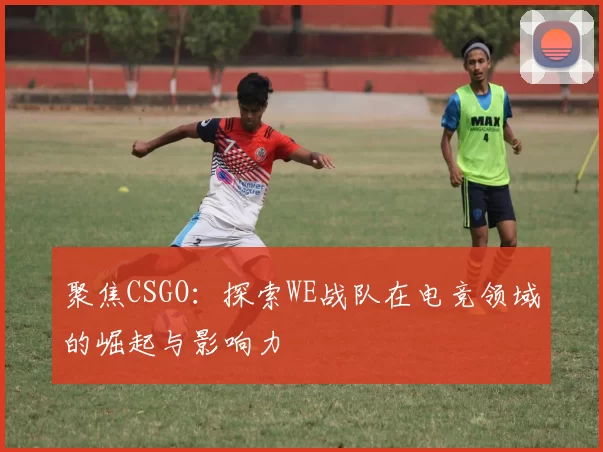 聚焦CSGO:探索WE战队在电竞领域的崛起与影响力