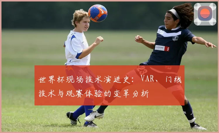世界杯现场技术演进史:VAR、门线技术与观赛体验的变革分析