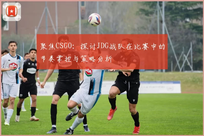 聚焦CSGO：探讨JDG战队在比赛中的节奏掌控与策略分析