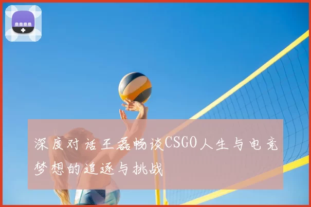 深度对话王磊畅谈CSGO人生与电竞梦想的追逐与挑战