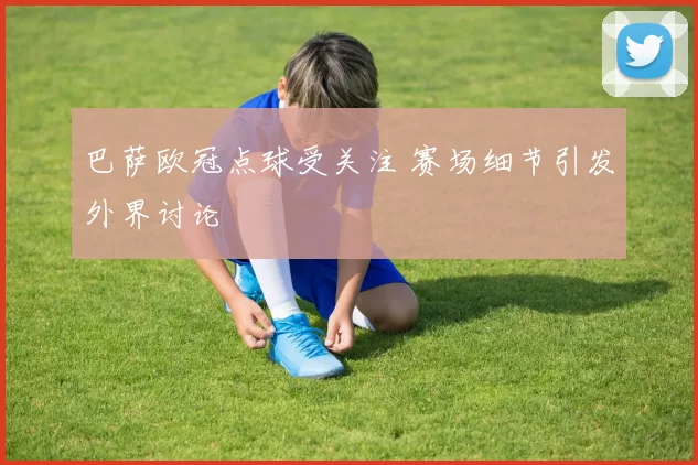 巴萨欧冠点球受关注 赛场细节引发外界讨论