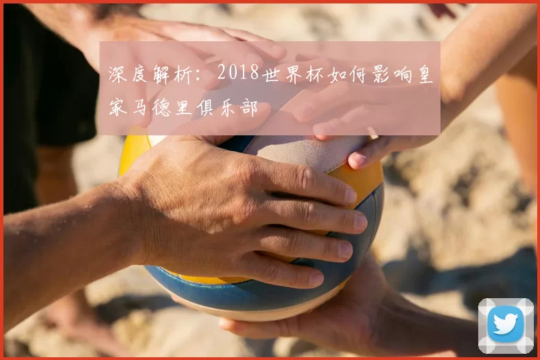 深度解析:2018世界杯如何影响皇家马德里俱乐部