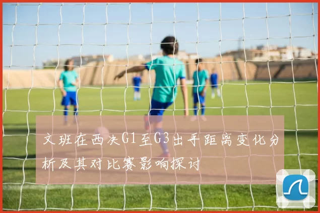 文班在西决G1至G3出手距离变化分析及其对比赛影响探讨