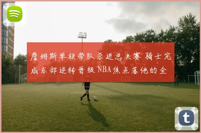 詹姆斯单核带队杀进总决赛 骑士完成东部逆转晋级 NBA焦点落他的全面表现上