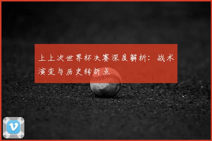 上上次世界杯决赛深度解析：战术演变与历史转折点