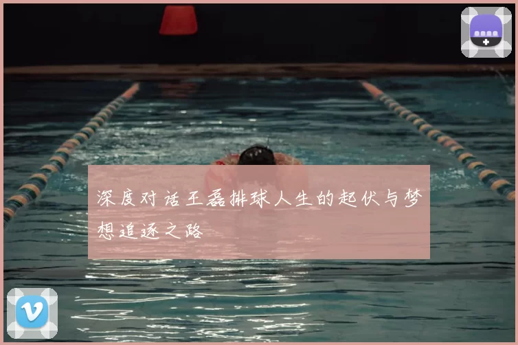 深度对话王磊排球人生的起伏与梦想追逐之路