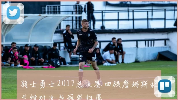 骑士勇士2017总决赛回顾詹姆斯杜兰特对决与冠军归属