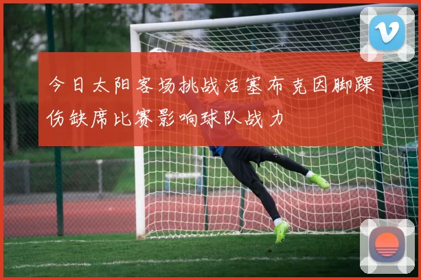 今日太阳客场挑战活塞布克因脚踝伤缺席比赛影响球队战力