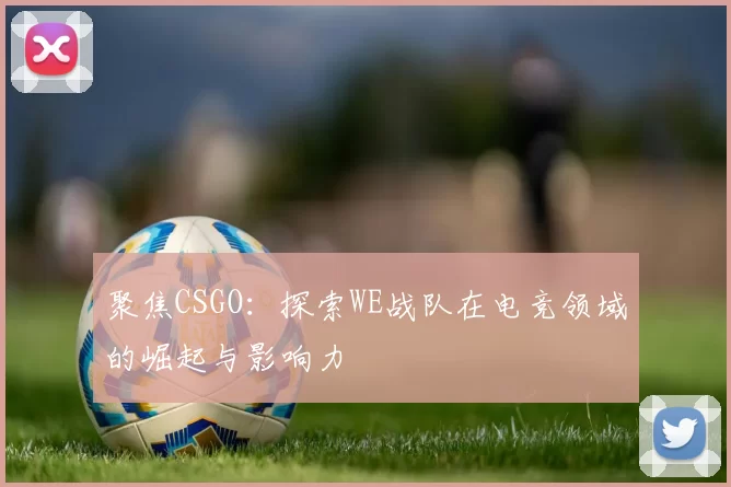聚焦CSGO：探索WE战队在电竞领域的崛起与影响力