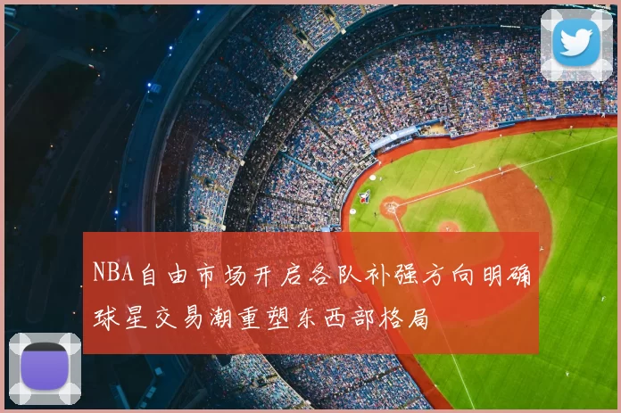 NBA自由市场开启各队补强方向明确球星交易潮重塑东西部格局