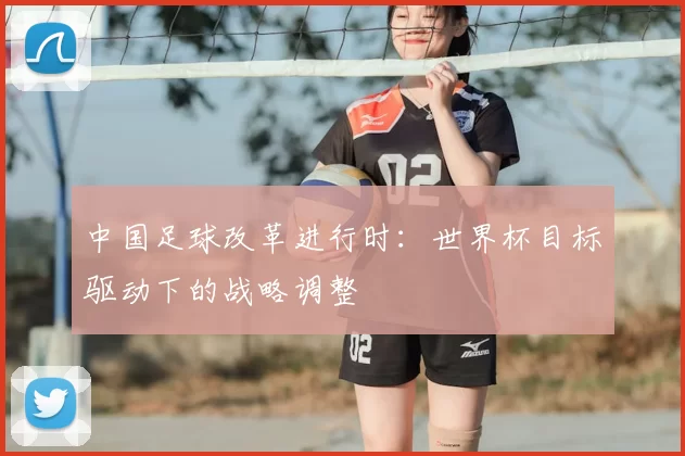 中国足球改革进行时:世界杯目标驱动下的战略调整