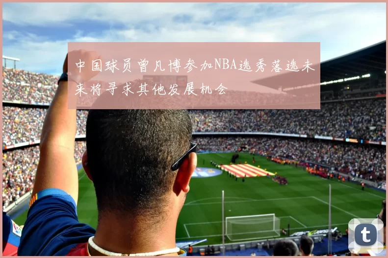 中国球员曾凡博参加NBA选秀落选未来将寻求其他发展机会