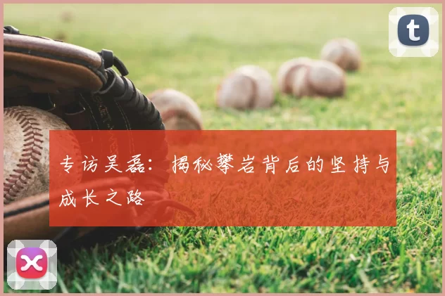 专访吴磊:揭秘攀岩背后的坚持与成长之路